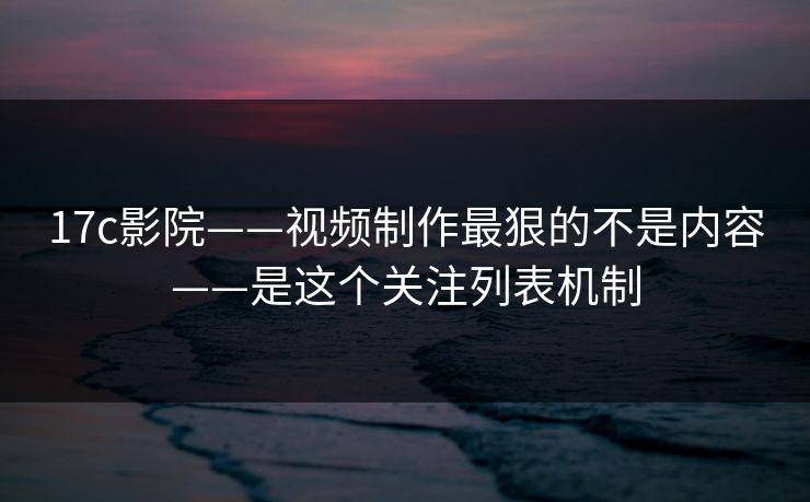 17c影院——视频制作最狠的不是内容——是这个关注列表机制