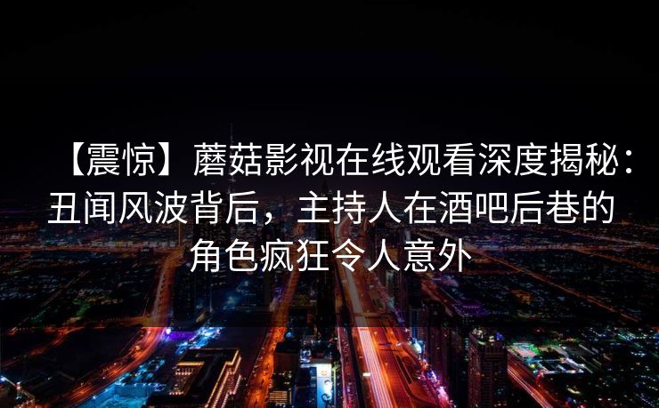 【震惊】蘑菇影视在线观看深度揭秘：丑闻风波背后，主持人在酒吧后巷的角色疯狂令人意外