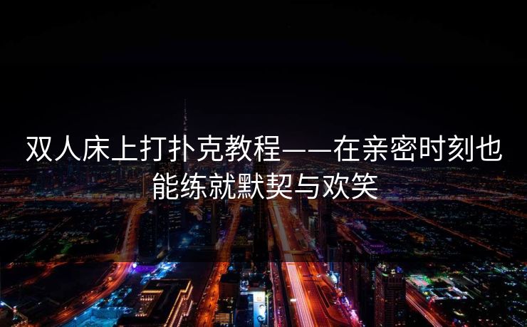 双人床上打扑克教程——在亲密时刻也能练就默契与欢笑 双人床上打扑克教程——在亲密时刻也能练就默契与欢笑