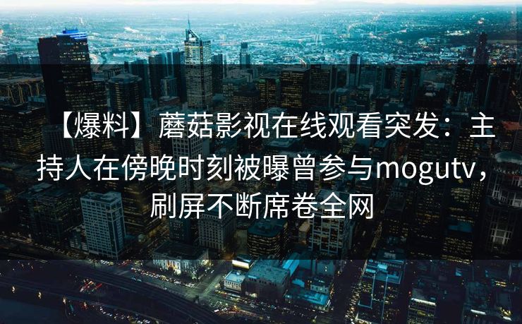 【爆料】蘑菇影视在线观看突发:主持人在傍晚时刻被曝曾参与mogutv,刷屏不断席卷全网 【爆料】蘑菇影视在线观看突发:主持人在傍晚时刻被曝曾参与mogutv,刷屏不断席卷全网