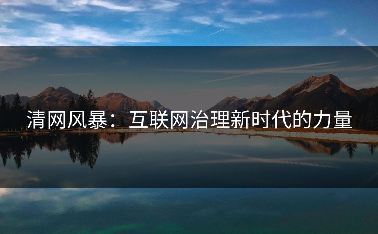 清网风暴:互联网治理新时代的力量 清网风暴:互联网治理新时代的力量