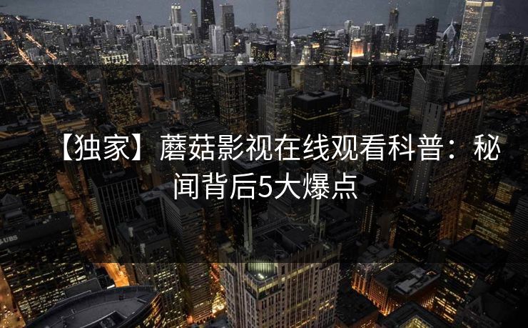 【独家】蘑菇影视在线观看科普：秘闻背后5大爆点