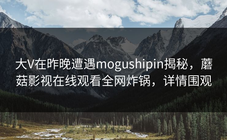 大V在昨晚遭遇mogushipin揭秘，蘑菇影视在线观看全网炸锅，详情围观