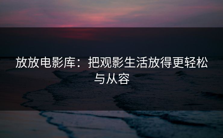 放放电影库：把观影生活放得更轻松与从容