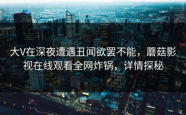 大V在深夜遭遇丑闻欲罢不能，蘑菇影视在线观看全网炸锅，详情探秘