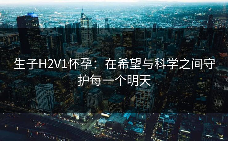 生子H2V1怀孕：在希望与科学之间守护每一个明天