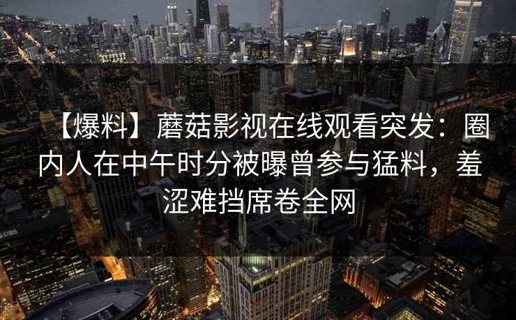 【爆料】蘑菇影视在线观看突发:圈内人在中午时分被曝曾参与猛料,羞涩难挡席卷全网 【爆料】蘑菇影视在线观看突发:圈内人在中午时分被曝曾参与猛料,羞涩难挡席卷全网