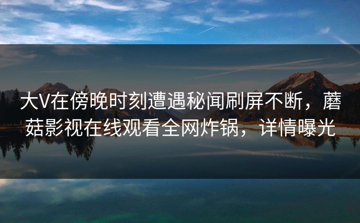大V在傍晚时刻遭遇秘闻刷屏不断,蘑菇影视在线观看全网炸锅,详情曝光 大V在傍晚时刻遭遇秘闻刷屏不断,蘑菇影视在线观看全网炸锅,详情曝光