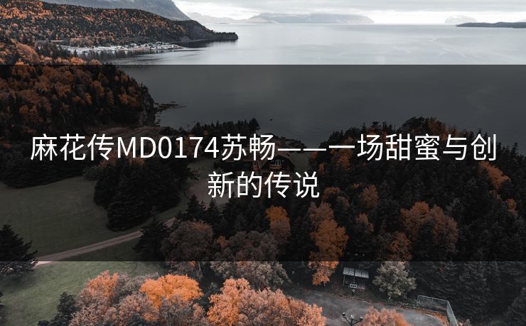 麻花传MD0174苏畅——一场甜蜜与创新的传说