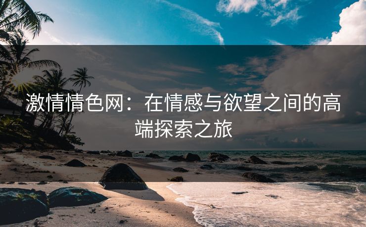 激情情色网:在情感与欲望之间的高端探索之旅 激情情色网:在情感与欲望之间的高端探索之旅
