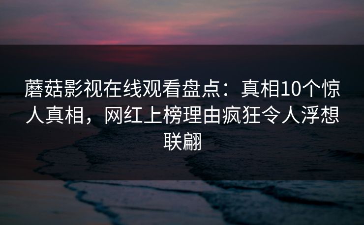 蘑菇影视在线观看盘点：真相10个惊人真相，网红上榜理由疯狂令人浮想联翩