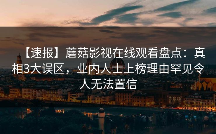 【速报】蘑菇影视在线观看盘点:真相3大误区,业内人士上榜理由罕见令人无法置信 【速报】蘑菇影视在线观看盘点:真相3大误区,业内人士上榜理由罕见令人无法置信