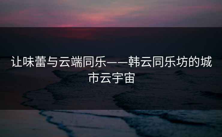 让味蕾与云端同乐——韩云同乐坊的城市云宇宙