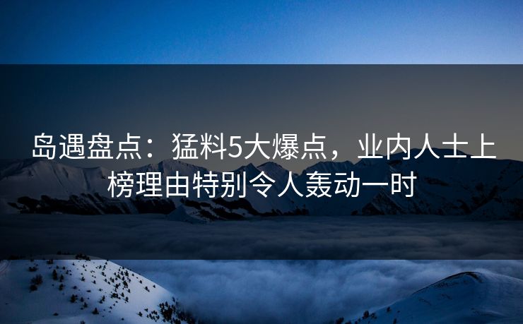 岛遇盘点：猛料5大爆点，业内人士上榜理由特别令人轰动一时
