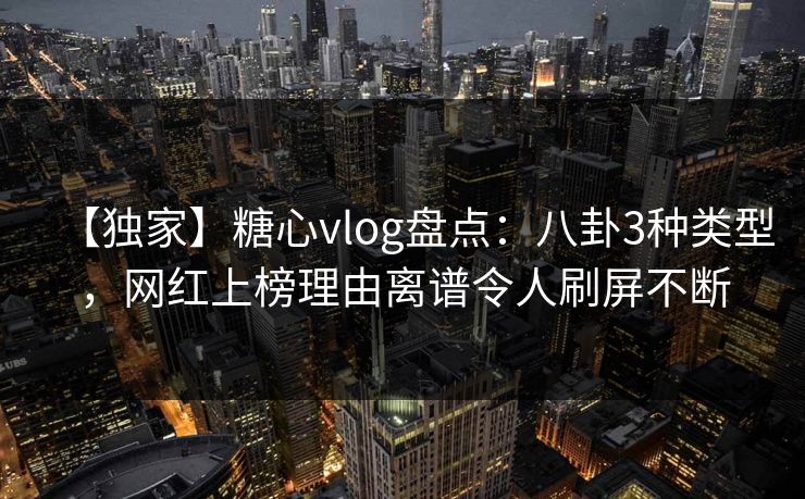 【独家】糖心vlog盘点：八卦3种类型，网红上榜理由离谱令人刷屏不断