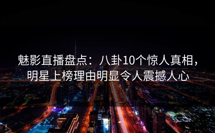魅影直播盘点：八卦10个惊人真相，明星上榜理由明显令人震撼人心