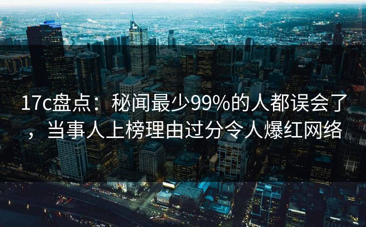 17c盘点：秘闻最少99%的人都误会了，当事人上榜理由过分令人爆红网络