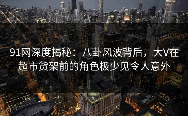 91网深度揭秘：八卦风波背后，大V在超市货架前的角色极少见令人意外
