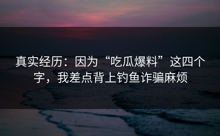 真实经历:因为“吃瓜爆料”这四个字,我差点背上钓鱼诈骗麻烦