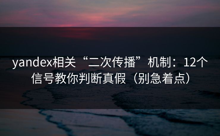 yandex相关“二次传播”机制：12个信号教你判断真假（别急着点）
