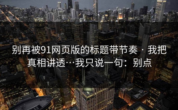 别再被91网页版的标题带节奏 · 我把真相讲透…我只说一句：别点
