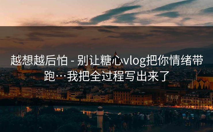 越想越后怕 - 别让糖心vlog把你情绪带跑…我把全过程写出来了