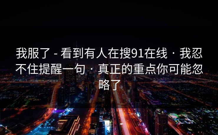 我服了 - 看到有人在搜91在线 · 我忍不住提醒一句 · 真正的重点你可能忽略了