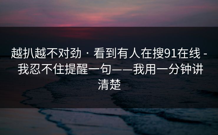 越扒越不对劲 · 看到有人在搜91在线 - 我忍不住提醒一句——我用一分钟讲清楚