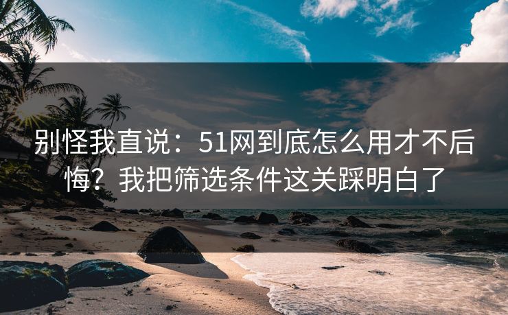 别怪我直说：51网到底怎么用才不后悔？我把筛选条件这关踩明白了