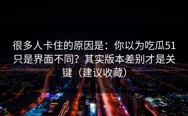 很多人卡住的原因是：你以为吃瓜51只是界面不同？其实版本差别才是关键（建议收藏）