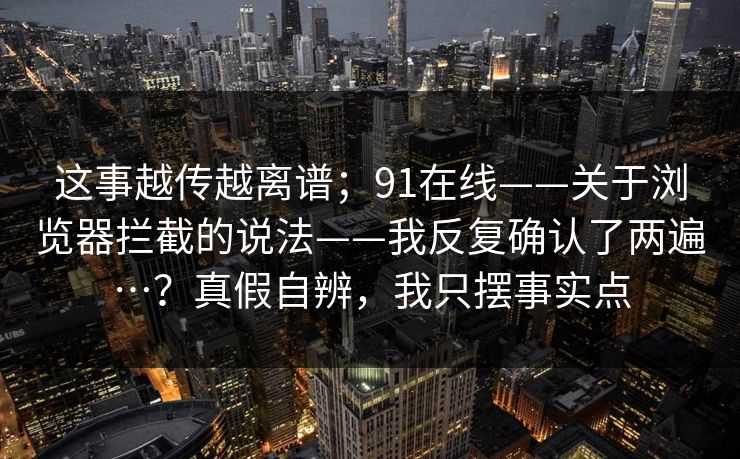 这事越传越离谱；91在线——关于浏览器拦截的说法——我反复确认了两遍…？真假自辨，我只摆事实点