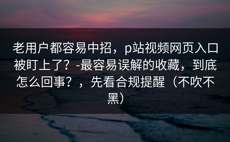 老用户都容易中招，p站视频网页入口被盯上了？-最容易误解的收藏，到底怎么回事？，先看合规提醒（不吹不黑）