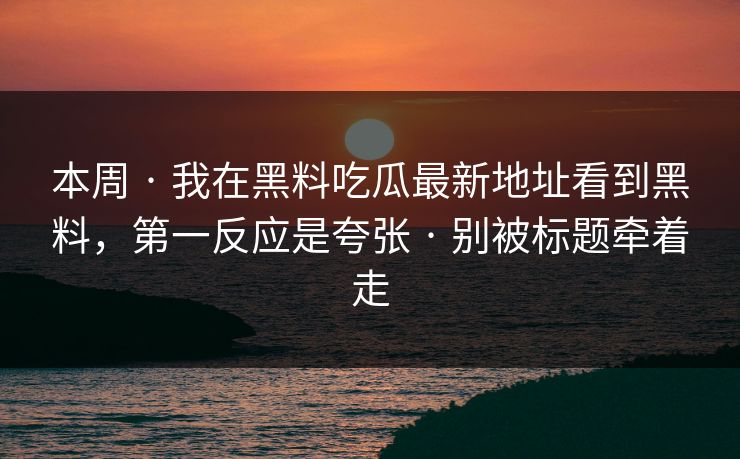 本周 · 我在黑料吃瓜最新地址看到黑料，第一反应是夸张 · 别被标题牵着走