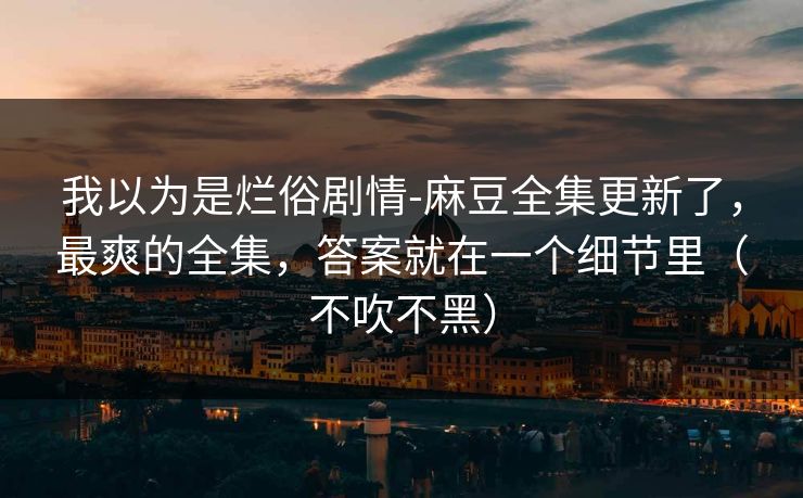 我以为是烂俗剧情-麻豆全集更新了，最爽的全集，答案就在一个细节里（不吹不黑）
